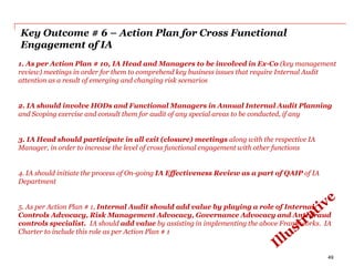 Key Outcome # 6 – Action Plan for Cross Functional
Engagement of IA
1. As per Action Plan # 10, IA Head and Managers to be involved in Ex-Co (key management
review) meetings in order for them to comprehend key business issues that require Internal Audit
attention as a result of emerging and changing risk scenarios
2. IA should involve HODs and Functional Managers in Annual Internal Audit Planning
and Scoping exercise and consult them for audit of any special areas to be conducted, if any
3. IA Head should participate in all exit (closure) meetings along with the respective IA
Manager, in order to increase the level of cross functional engagement with other functions
4. IA should initiate the process of On-going IA Effectiveness Review as a part of QAIP of IA
Department
5. As per Action Plan # 1, Internal Audit should add value by playing a role of Internal
Controls Advocacy, Risk Management Advocacy, Governance Advocacy and Anti-fraud
controls specialist. IA should add value by assisting in implementing the above Frameworks. IA
Charter to include this role as per Action Plan # 1
49
 