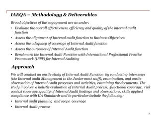 IAEQA – Methodology & Deliverables
Broad objectives of the engagement are as under:
• Evaluate the overall effectiveness, efficiency and quality of the internal audit
function
• Assess the alignment of Internal audit function to Business Objectives
• Assess the adequacy of coverage of Internal Audit function
• Assess the outcomes of Internal Audit function
• Benchmark the Internal Audit Function with International Professional Practice
Framework (IPPF) for Internal Auditing
Approach
We will conduct an onsite study of Internal Audit Function by conducting interviews
(the Internal audit Management to the Junior most staff), examination, and onsite
observation of Internal Audit processes and activities, examining the documents. The
study involves a holistic evaluation of Internal Audit process, functional coverage, risk
context coverage, quality of Internal Audit findings and observations, skills applied
compliance with IIA Standards and in particular include the following:
• Internal audit planning and scope coverage
• Internal Audit process
7
 