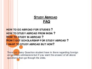 STUDY ABROAD
FAQ
HOW TO GO ABROAD FOR STUDIES ?
HOW TO STUDY ABROAD FROM INDIA ?
HOW TO STUDY IN ABROAD ?
HOW I GOT SCHOLARSHIP FOR STUDY ABROAD ?
I WANT TO STUDY ABROAD BUT HOW?
There are many Question student have in there regarding foreign
universities admissions but if you want the answer of all above
questions than go though the slide.
 