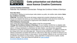 Licence Creative Commons:
Paternité- Pas d'Utilisation Commerciale –Partage des Conditions Initiales à l'Identique
Vous êtes libres:
de reproduire, distribuer et communiquer cette création au public, de modifier cette création Selon
les conditions suivantes:
•Paternité. Vous devez citer le nom de l'auteur original de la manière indiquée par l'auteur de
l'œuvre ou le titulaire des droits qui vous confère cette autorisation (mais pas d'une manière qui
suggérerait qu'ils vous soutiennent ou approuvent votre utilisation de l‘oeuvre).
•Pas d'Utilisation Commerciale.
Vous n'avez pas le droit d'utiliser cette création à des fins commerciales.
•Partage des Conditions Initiales à l'Identique. Si vous modifiez, transformez ou adaptez cette
création, vous n'avez le droit de distribuer la création qui en résulte que sous un contrat identique à
celui-ci. A chaque réutilisation ou distribution de cette création, vous devez faire apparaître
clairement au public les conditions contractuelles de sa mise à disposition. La meilleure manière de
les indiquer est un lien vers cette page web. Chacune de ces conditions peut être levée si vous
obtenez l'autorisation du titulaire des droits sur cette œuvre. Rien dans ce contrat ne diminue ou ne
restreint le droit moral de l'auteur ou des auteurs. Ce qui précède n'affecte en rien vos droits en tant
qu'utilisateur (exceptions au droit d'auteur: copies réservées à l'usage privé du copiste, courtes
citations, parodie...) Ceci est le Résumé Explicatif du Code Juridique
(la version intégrale du contrat).
Cette présentation est distribuée
sous licence Creative Commonshttp://creativecommons.org/licenses/by-nc-sa/2.0/deed.fr
 