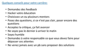 Quelques conseils pour votre carrière:
• Demandez des feedback
• Hacker votre éducation
• Choisissez un ou plusieurs mentors
• Posez des questions, si ce n’est pas clair, poser encore des
questions
• Acceptez la critique, ça fait avancer
• Ne soyez pas le dernier à arriver le matin
• Soyez humble
• Demandez à votre responsable ce que vous devez faire pour
dépasser ces attentes
• Ne venez jamais avec un pb sans proposer des solutions
 