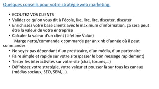 Quelques conseils pour votre stratégie web marketing:
• ECOUTEZ VOS CLIENTS
• Validez ce qu’on vous dit à l’école, lire, lire, lire, discuter, discuter
• Enrichissez votre base clients avec le maximum d’information, ça sera peut
être la valeur de votre entreprise
• Calculer la valeur d’un client (Lifetime Value)
Marge nette/commande x commande par an x nb d’année où il peut
commander
• Ne soyez pas dépendant d’un prestataire, d’un média, d’un partenaire
• Faire simple et rapide sur votre site (passer le bon message rapidement)
• Tester les interactivités sur votre site (chat, forums,…)
• Définissez votre stratégie, votre valeur et pousser là sur tous les canaux
(médias sociaux, SEO, SEM,…)
 
