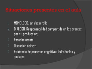 Situaciones presentes en el aula
1. MONOLOGO: sin desarrollo
2. DIALOGO: Responsabilidad compartida en los oyentes
por su producción:
 Escucha atenta
 Discusión abierta
 Existencia de procesos cognitivos individuales y
sociales
 