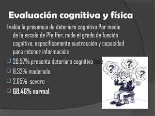 Evaluación cognitiva y física
Evalúa la presencia de deterioro cognitivo Por medio
de la escala de Pfeiffer, mide el grado de función
cognitiva, específicamente sustracción y capacidad
para retener información:
 20.57% presenta deterioro cognitivo leve
 8.32% moderado
 2.65% severo
 68.46% normal
 