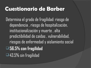 Cuestionario de Barber
Determina el grado de fragilidad: riesgo de
dependencia , riesgo de hospitalización,
institucionalización y muerte , alta
predictibilidad de caídas , vulnerabilidad,
riesgos de enfermedad y aislamiento social
56.5% con fragilidad
43.5% sin fragilidad
 