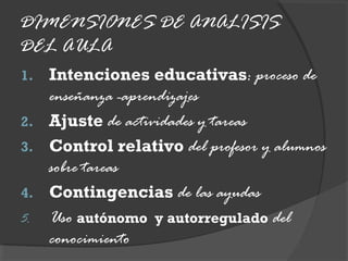 DIMENSIONES DE ANALISIS
DEL AULA
1. Intenciones educativas: proceso de
enseñanza -aprendizajes
2. Ajuste de actividades y tareas
3. Control relativo del profesor y alumnos
sobre tareas
4. Contingencias de las ayudas
5. Uso autónomo y autorregulado del
conocimiento
 