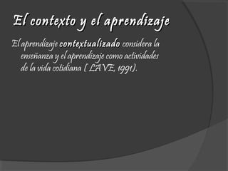 El contexto y el aprendizajeEl contexto y el aprendizaje
El aprendizaje contextualizadocontextualizado considera la
enseñanza y el aprendizaje como actividades
de la vida cotidiana ( LAVE, 1991). 
 