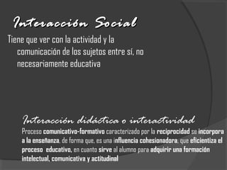 Interacción SocialInteracción Social
Tiene que ver con la actividad y la
comunicación de los sujetos entre sí, no
necesariamente educativa
Interacción didáctica o interactividad
Proceso comunicativo-formativo caracterizado por la reciprocidad se incorpora
a la enseñanza, de forma que, es una influencia cohesionadora, que eficientiza el
proceso educativo, en cuanto sirve al alumno para adquirir una formación
intelectual, comunicativa y actitudinal
 