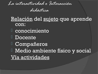 La interactividad o Interacción
didáctica
Relación del sujeto que aprende
con:
 conocimiento
 Docente
 Compañeros
 Medio ambiente físico y social
Vía actividades
 