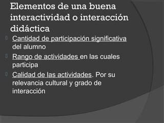Elementos de una buena
interactividad o interacción
didáctica
 Cantidad de participación significativa
del alumno
 Rango de actividades en las cuales
participa
 Calidad de las actividades. Por su
relevancia cultural y grado de
interacción
 