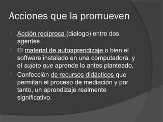 Acciones que la promueven
 Acción recíproca (dialogo) entre dos
agentes
 El material de autoaprendizaje o bien el
software instalado en una computadora, y
el sujeto que aprende lo antes planteado,
 Confección de recursos didácticos que
permitan el proceso de mediación y por
tanto, un aprendizaje realmente
significativo.
 