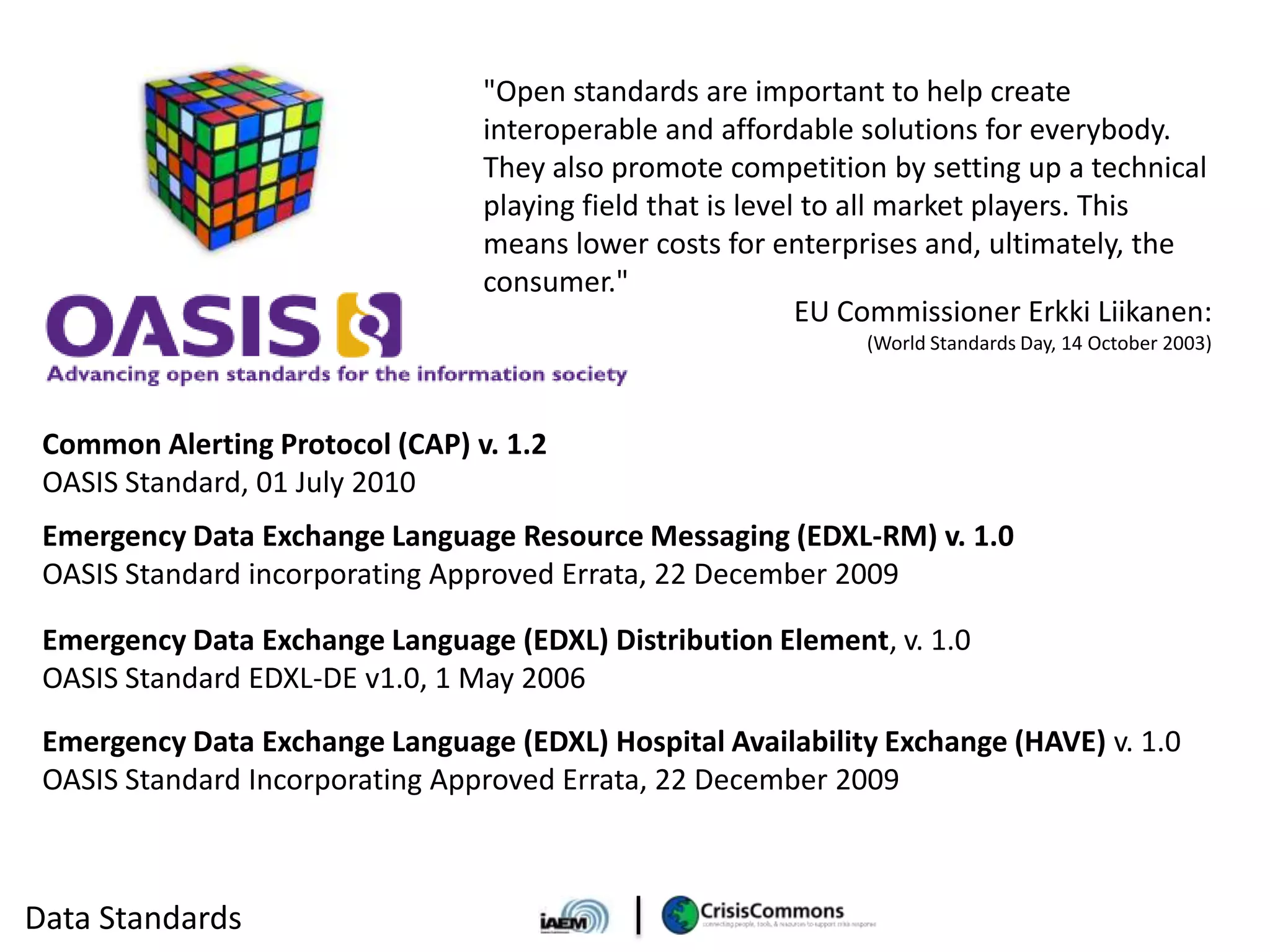 "Open standards are important to help create
                                 interoperable and affordable solutions for everybody.
                                 They also promote competition by setting up a technical
                                 playing field that is level to all market players. This
                                 means lower costs for enterprises and, ultimately, the
                                 consumer."
                                                            EU Commissioner Erkki Liikanen:
                                                               (World Standards Day, 14 October 2003)



 Common Alerting Protocol (CAP) v. 1.2
 OASIS Standard, 01 July 2010
 Emergency Data Exchange Language Resource Messaging (EDXL-RM) v. 1.0
 OASIS Standard incorporating Approved Errata, 22 December 2009

 Emergency Data Exchange Language (EDXL) Distribution Element, v. 1.0
 OASIS Standard EDXL-DE v1.0, 1 May 2006
 Emergency Data Exchange Language (EDXL) Hospital Availability Exchange (HAVE) v. 1.0
 OASIS Standard Incorporating Approved Errata, 22 December 2009



Data Standards
 