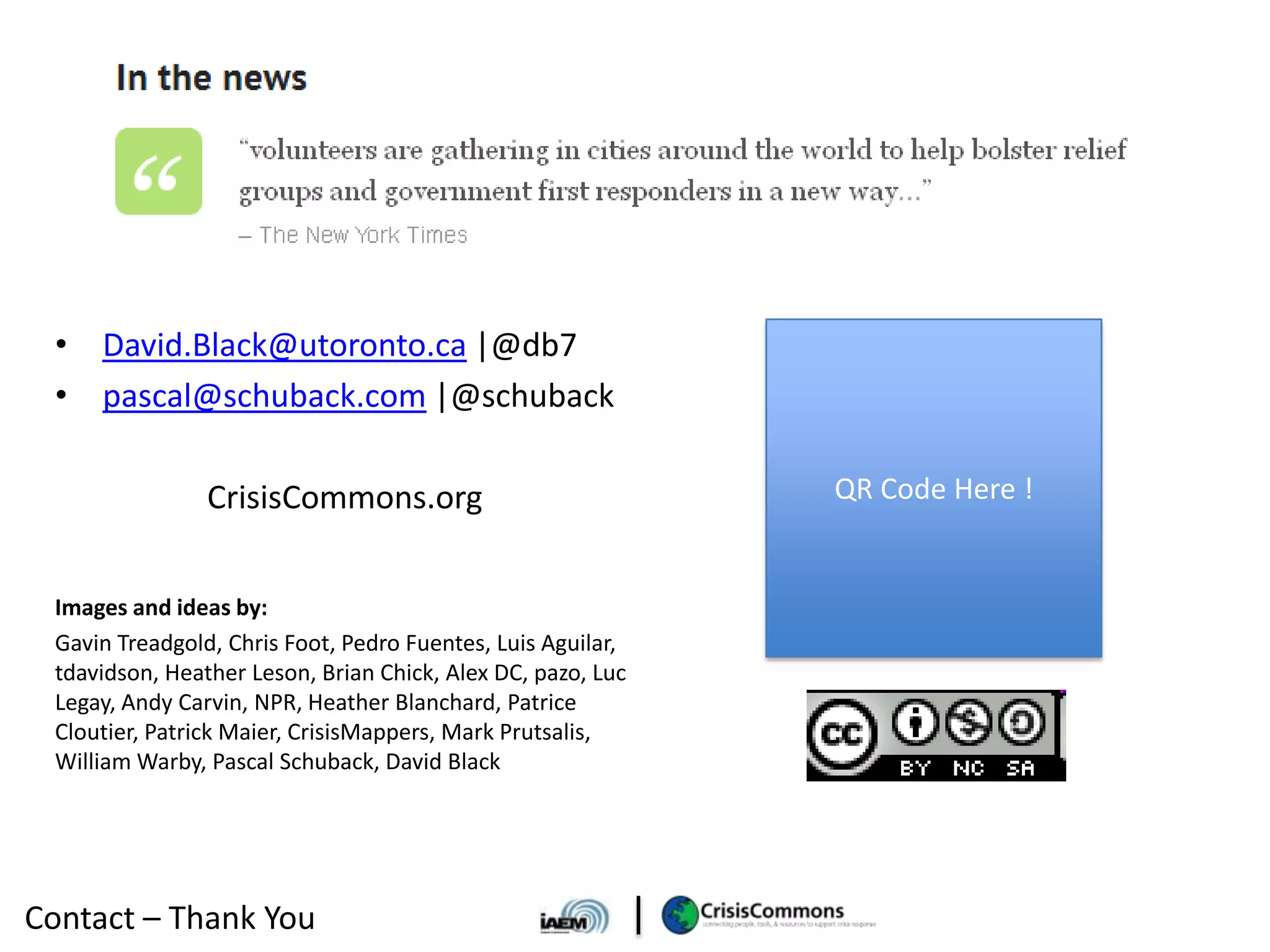 • David.Black@utoronto.ca |@db7
 • pascal@schuback.com |@schuback

                CrisisCommons.org                            QR Code Here !


 Images and ideas by:
 Gavin Treadgold, Chris Foot, Pedro Fuentes, Luis Aguilar,
 tdavidson, Heather Leson, Brian Chick, Alex DC, pazo, Luc
 Legay, Andy Carvin, NPR, Heather Blanchard, Patrice
 Cloutier, Patrick Maier, CrisisMappers, Mark Prutsalis,
 William Warby, Pascal Schuback, David Black




Contact – Thank You
 