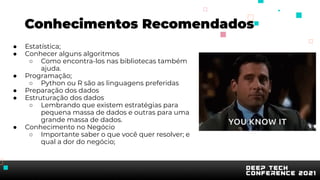 ● Estatística;
● Conhecer alguns algoritmos
○ Como encontra-los nas bibliotecas também
ajuda.
● Programação;
○ Python ou R são as linguagens preferidas
● Preparação dos dados
● Estruturação dos dados
○ Lembrando que existem estratégias para
pequena massa de dados e outras para uma
grande massa de dados.
● Conhecimento no Negócio
○ Importante saber o que você quer resolver; e
qual a dor do negócio;
Conhecimentos Recomendados
 