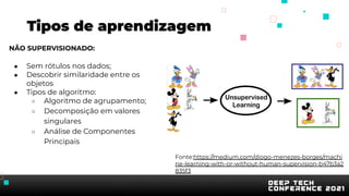 Tipos de aprendizagem
NÃO SUPERVISIONADO:
● Sem rótulos nos dados;
● Descobrir similaridade entre os
objetos
● Tipos de algoritmo:
○ Algoritmo de agrupamento;
○ Decomposição em valores
singulares
○ Análise de Componentes
Principais
Fonte:https://medium.com/diogo-menezes-borges/machi
ne-learning-with-or-without-human-supervision-b47b3a2
835f3
 