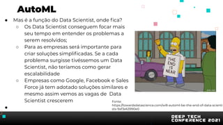 AutoML
● Mas é a função do Data Scientist, onde ﬁca?
○ Os Data Scientist conseguem focar mais
seu tempo em entender os problemas a
serem resolvidos;
○ Para as empresas será importante para
criar soluçòes simpliﬁcadas. Se a cada
problema surgisse tivéssemos um Data
Scientist, não teríamos como gerar
escalabilidade
○ Empresas como Google, Facebook e Sales
Force já tem adotado soluções similares e
mesmo assim vemos as vagas de Data
Scientist crescerem
●
Fonte:
https://towardsdatascience.com/will-automl-be-the-end-of-data-scienti
sts-9af3e63990e0
 