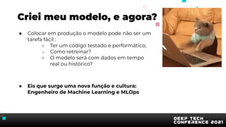 Criei meu modelo, e agora?
● Colocar em produção o modelo pode não ser um
tarefa fácil :
○ Ter um código testado e performático;
○ Como retreinar?
○ O modelo será com dados em tempo
real ou histórico?
● Eis que surge uma nova função e cultura:
Engenheiro de Machine Learning e MLOps
 