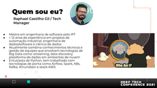 ● Mestre em engenharia de software pelo IPT
● + 12 anos de experiência em projetos de
automação industrial, engenharia de
dados/software e ciência de dados
● Atualmente combina conhecimentos técnicos e
gestão de equipes que envolvem tecnologias de
Big Data como: streaming, data discovery,
plataforma de dados em ambientes de nuvem
● Entusiasta de Python, tem trabalhado com
tecnologias de ponta como Airﬂow, Spark, K8s,
Kafka, Amundsen e stack AWS
Quem sou eu?
Raphael Castilho Gil / Tech
Manager
 