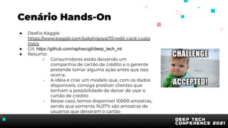 Cenário Hands-On
● Deaﬁo Kaggle:
https://www.kaggle.com/sakshigoyal7/credit-card-custo
mers
● Git: https://github.com/raphaccgil/deep_tech_ml
● Resumo:
○ Consumidores estão deixando um
companhia de cartão de crédito e o gerente
pretende tomar alguma ação antes que isso
ocorra.
○ A idéia é criar um modelo que, com os dados
disponíveis, consiga predizer clientes que
tenham a possibilidade de deixar de usar o
cartão de crédito
○ Nesse caso, temos disponível 10000 amostras,
sendo que somente 16,07% são amostras de
usuários que deixaram o cartão
 
