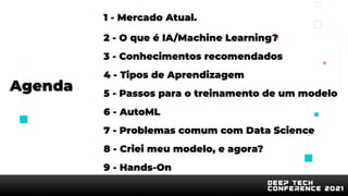Agenda
1 - Mercado Atual.
2 - O que é IA/Machine Learning?
3 - Conhecimentos recomendados
4 - Tipos de Aprendizagem
5 - Passos para o treinamento de um modelo
6 - AutoML
7 - Problemas comum com Data Science
8 - Criei meu modelo, e agora?
9 - Hands-On
 
