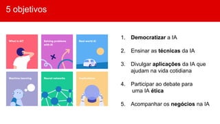 5 objetivos
1. Democratizar a IA
2. Ensinar as técnicas da IA
3. Divulgar aplicações da IA que
ajudam na vida cotidiana
4. Participar ao debate para
uma IA ética
5. Acompanhar os negócios na IA
 