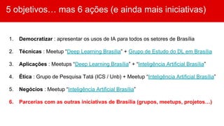 5 objetivos… mas 6 ações (e ainda mais iniciativas)
1. Democratizar : apresentar os usos de IA para todos os setores de Brasília
2. Técnicas : Meetup “Deep Learning Brasília” + Grupo de Estudo do DL em Brasília
3. Aplicações : Meetups “Deep Learning Brasília” + “Inteligência Artificial Brasília”
4. Ética : Grupo de Pesquisa Tatá (ICS / Unb) + Meetup “Inteligência Artificial Brasília”
5. Negócios : Meetup “Inteligência Artificial Brasília”
6. Parcerias com as outras iniciativas de Brasília (grupos, meetups, projetos…)
 
