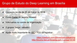 Grupo de Estudo do Deep Learning em Brasília
● Começou no dia de 20 de março de 2018
● Curso Fastai do Jeremy Howard
● Voluntários no comitê de organização
● 2 grupos (terça / sábado)
● Ajuda muito importante do ISC / TCU na logística
https://medium.com/@brasiliadeeplearning
http://forums.fast.ai/t/brasilia-part-1-group/14149
 