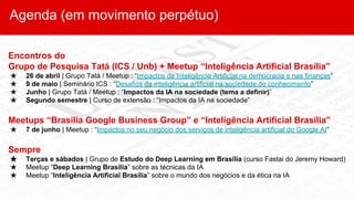 Agenda (em movimento perpétuo)
Encontros do
Grupo de Pesquisa Tatá (ICS / Unb) + Meetup “Inteligência Artificial Brasília”
★ 26 de abril | Grupo Tatá / Meetup : “Impactos da Inteligência Artificial na democracia e nas finanças”
★ 9 de maio | Seminário ICS : “Desafios da inteligência artificial na sociedade do conhecimento”
★ Junho | Grupo Tatá / Meetup : “Impactos da IA na sociedade (tema a definir)”
★ Segundo semestre | Curso de extensão : “Impactos da IA na sociedade”
Meetups “Brasilia Google Business Group” e “Inteligência Artificial Brasília”
★ 7 de junho | Meetup : “Impactos no seu negócio dos serviços de inteligência artificial do Google AI”
Sempre
★ Terças e sábados | Grupo de Estudo do Deep Learning em Brasília (curso Fastai do Jeremy Howard)
★ Meetup “Deep Learning Brasília” sobre as técnicas da IA
★ Meetup “Inteligência Artificial Brasília” sobre o mundo dos negócios e da ética na IA
 
