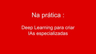 Na prática :
Deep Learning para criar
IAs especializadas
 