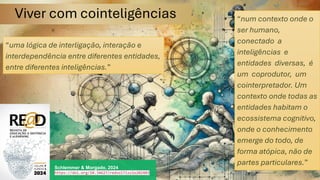 Viver com cointeligências
Schlemmer & Morgado, 2024
https://doi.org/10.34627/redvol7iss1e202403
“uma lógica de interligação, interação e
interdependência entre diferentes entidades,
entre diferentes inteligências.”
“num contexto onde o
ser humano,
conectado a
inteligências e
entidades diversas, é
um coprodutor, um
cointerpretador. Um
contexto onde todas as
entidades habitam o
ecossistema cognitivo,
onde o conhecimento
emerge do todo, de
forma atópica, não de
partes particulares.”
 