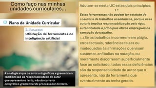 Como faço nas minhas
unidades curriculares…
Adotam-se nesta UC estes dois princípios:
1.º
Estas ferramentas não podem ter estatuto de
coautoria de trabalhos académicos, porque essa
autoria implica responsabilização pelo rigor,
autenticidade e princípios éticos empregues na
execução do trabalho.
(…) Se os trabalhos incorrerem em plágio,
erros factuais, referências falsas ou
inadequadas às afirmações que visam
sustentar, anfibolias na redação, ou
meramente discorrerem superficialmente
face ao solicitado, todas essas deficiências
são da responsabilidade do autor que o
apresenta, não da ferramenta que
eventualmente as tenha gerado.
A analogia é que os erros ortográficos e gramaticais
também são da responsabilidade do autor
que apresenta o texto, não do corretor
ortográfico-gramatical do processador de texto.
 
