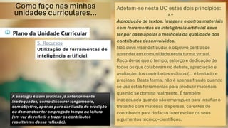 Como faço nas minhas
unidades curriculares…
Adotam-se nesta UC estes dois princípios:
2.º
A produção de textos, imagens e outros materiais
com ferramentas de inteligência artificial deve
ter por base apoiar a melhoria da qualidade dos
contributos desenvolvidos.
Não deve visar defraudar o objetivo central de
aprender em comunidade nesta turma virtual.
Recorde-se que o tempo, esforço e dedicação de
todos os que colaboram no debate, apreciação e
avaliação dos contributos mútuos (… é limitado e
precioso. Desta forma, não é apenas fraude quando
se usa estas ferramentas para produzir materiais
que não se domina realmente. É também
inadequado quando são empregues para insuflar o
trabalho com matérias dispersas, carentes de
contributos para de facto fazer evoluir os seus
argumentos técnico-científicos.
A analogia é com práticas já anteriormente
inadequadas, como discorrer longamente,
sem objetivo, apenas para dar ilusão de erudição
ou demonstrar ter empregado tempo na leitura
(em vez de refletir e trazer os contributos
resultantes dessa reflexão).
 