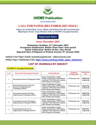 SCOPUS Accepted Journals
Important Dates
IAEME Publication
(www.iaeme.com)
CALL FOR PAPER (DECEMBER-2021 ISSUE)
Papers are Invited-Open Access, Online and Printed, Peer-Reviewed Journals,
High Impact Factor, Scope Database Index & SCOPUS Accepted Journals
Issue: December 2021
Submission Deadline: 31st December 2021
Acceptance Notification: Within Three Days’ time period
Online Publication: Within 24 Hrs. time Period
Expected Date of Dispatch of Printed Journal: 5th January 2022
Submit Your Paper Email: iaemedu@gmail.com / editor@iaeme.com
Online Paper Submission Link: https://iaeme.com/Page/online_paper_submission
LIST OF JOURNALS BY SUBJECT
S. No Name of the International Journals Indexing Details
Frequency
of Publication
Publication
Fee
1 International Journal of Management (IJM)
Scopus, Scopedatabase, Google
Scholar, ResearchGate, WOS Publons,
Academia, CNKI, Microsoft Academic,
Scilit, Scinapse and Scimagojr
12 Issue per year 12000 INR/
$ 400 USD
2
International Journal of Advanced
Research in Engineering and
Technology (IJARET)
Scopus, Scopedatabase, Google
Scholar, ResearchGate, WOS Publons,
Academia, CNKI, Microsoft Academic,
Scilit, Scinapse and Scimagojr
12 Issue per year 12000 INR/
$ 400 USD
3
International Journal of Electrical
Engineering and Technology (IJEET)
Scopus, Scopedatabase, Google
Scholar, ResearchGate, WOS Publons,
Academia, CNKI, Microsoft Academic,
Scilit, Scinapse and Scimagojr
12 Issue per year 12000 INR/
$ 400 USD
4
International Journal of Mechanical
Engineering and Technology (IJMET)
Scopus, Scopedatabase, Google
Scholar, ResearchGate, WOS Publons,
Academia, CNKI, Microsoft Academic,
Scilit, Scinapse and Scimagojr
12 Issue per year 9500 INR/
$ 300 USD
5
International Journal of Civil
Engineering & Technology (IJCIET)
Scopus, Scopedatabase, Google
Scholar, ResearchGate, WOS Publons,
Academia, CNKI, Microsoft Academic,
Scilit, Scinapse and Scimagojr
12 Issue per year 9500 INR/
$ 300 USD
 