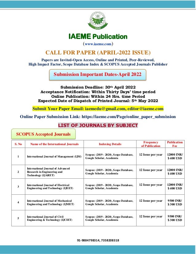 91-9884798314, 7358208318
SCOPUS Accepted Journals
Submission Important Dates-April 2022
IAEME Publication
(www.iaeme.com)
CALL FOR PAPER (APRIL-2022 ISSUE)
Papers are Invited-Open Access, Online and Printed, Peer-Reviewed,
High Impact Factor, Scope Database Index & SCOPUS Accepted Journals Publisher
Submission Deadline: 30th April 2022
Acceptance Notification: Within Thirty Days’ time period
Online Publication: Within 24 Hrs. time Period
Expected Date of Dispatch of Printed Journal: 5th May 2022
Submit Your Paper Email: iaemedu@gmail.com, editor@iaeme.com
Online Paper Submission Link: https://iaeme.com/Page/online_paper_submission
LIST OF JOURNALS BY SUBJECT
S. No Name of the International Journals Indexing Details
Frequency
of Publication
Publication
Fee
1 International Journal of Management (IJM)
Scopus: (2019 - 2020), Scope Database,
Google Scholar, Academia
12 Issue per year 12000 INR/
$ 400 USD
2
International Journal of Advanced
Research in Engineering and
Technology (IJARET)
Scopus: (2019 - 2020), Scope Database,
Google Scholar, Academia
12 Issue per year 12000 INR/
$ 400 USD
3
International Journal of Electrical
Engineering and Technology (IJEET)
Scopus: (2019 - 2020), Scope Database,
Google Scholar, Academia
12 Issue per year 12000 INR/
$ 400 USD
4
International Journal of Mechanical
Engineering and Technology (IJMET)
Scopus: (2019 - 2020), Scope Database,
Google Scholar, Academia
12 Issue per year 9500 INR/
$ 300 USD
5
International Journal of Civil
Engineering & Technology (IJCIET)
Scopus: (2019 - 2020), Scope Database,
Google Scholar, Academia
12 Issue per year 9500 INR/
$ 300 USD
 