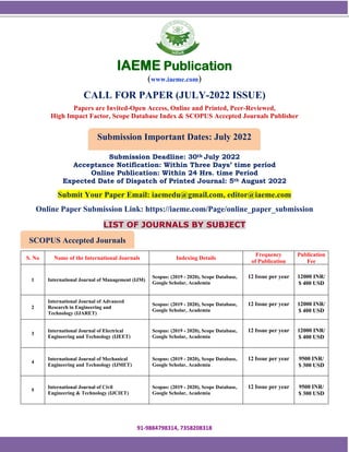 91-9884798314, 7358208318
SCOPUS Accepted Journals
Submission Important Dates: July 2022
IAEME Publication
(www.iaeme.com)
CALL FOR PAPER (JULY-2022 ISSUE)
Papers are Invited-Open Access, Online and Printed, Peer-Reviewed,
High Impact Factor, Scope Database Index & SCOPUS Accepted Journals Publisher
Submission Deadline: 30th July 2022
Acceptance Notification: Within Three Days’ time period
Online Publication: Within 24 Hrs. time Period
Expected Date of Dispatch of Printed Journal: 5th August 2022
Submit Your Paper Email: iaemedu@gmail.com, editor@iaeme.com
Online Paper Submission Link: https://iaeme.com/Page/online_paper_submission
LIST OF JOURNALS BY SUBJECT
S. No Name of the International Journals Indexing Details
Frequency
of Publication
Publication
Fee
1 International Journal of Management (IJM)
Scopus: (2019 - 2020), Scope Database,
Google Scholar, Academia
12 Issue per year 12000 INR/
$ 400 USD
2
International Journal of Advanced
Research in Engineering and
Technology (IJARET)
Scopus: (2019 - 2020), Scope Database,
Google Scholar, Academia
12 Issue per year 12000 INR/
$ 400 USD
3
International Journal of Electrical
Engineering and Technology (IJEET)
Scopus: (2019 - 2020), Scope Database,
Google Scholar, Academia
12 Issue per year 12000 INR/
$ 400 USD
4
International Journal of Mechanical
Engineering and Technology (IJMET)
Scopus: (2019 - 2020), Scope Database,
Google Scholar, Academia
12 Issue per year 9500 INR/
$ 300 USD
5
International Journal of Civil
Engineering & Technology (IJCIET)
Scopus: (2019 - 2020), Scope Database,
Google Scholar, Academia
12 Issue per year 9500 INR/
$ 300 USD
 