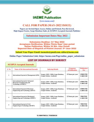 91-9884798314, 7358208318
SCOPUS Accepted Journals
Submission Important Dates-May 2022
IAEME Publication
(www.iaeme.com)
CALL FOR PAPER (MAY-2022 ISSUE)
Papers are Invited-Open Access, Online and Printed, Peer-Reviewed,
High Impact Factor, Scope Database Index & SCOPUS Accepted Journals Publisher
Submission Deadline: 31st May 2022
Acceptance Notification: Within Thirty Days’ time period
Online Publication: Within 24 Hrs. time Period
Expected Date of Dispatch of Printed Journal: 5th June 2022
Submit Your Paper Email: iaemedu@gmail.com, editor@iaeme.com
Online Paper Submission Link: https://iaeme.com/Page/online_paper_submission
LIST OF JOURNALS BY SUBJECT
S. No Name of the International Journals Indexing Details
Frequency
of Publication
Publication
Fee
1 International Journal of Management (IJM)
Scopus: (2019 - 2020), Scope Database,
Google Scholar, Academia
12 Issue per year 12000 INR/
$ 400 USD
2
International Journal of Advanced
Research in Engineering and
Technology (IJARET)
Scopus: (2019 - 2020), Scope Database,
Google Scholar, Academia
12 Issue per year 12000 INR/
$ 400 USD
3
International Journal of Electrical
Engineering and Technology (IJEET)
Scopus: (2019 - 2020), Scope Database,
Google Scholar, Academia
12 Issue per year 12000 INR/
$ 400 USD
4
International Journal of Mechanical
Engineering and Technology (IJMET)
Scopus: (2019 - 2020), Scope Database,
Google Scholar, Academia
12 Issue per year 9500 INR/
$ 300 USD
5
International Journal of Civil
Engineering & Technology (IJCIET)
Scopus: (2019 - 2020), Scope Database,
Google Scholar, Academia
12 Issue per year 9500 INR/
$ 300 USD
 