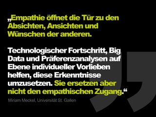 „Empathieöffnet die Tür zu den
Absichten, Ansichten und
Wünschen der anderen.
TechnologischerFortschritt,Big
Data und Präferenzanalysen auf
Ebene individueller Vorlieben
helfen, diese Erkenntnisse
umzusetzen. Sie ersetzen aber
nicht den empathischen Zugang.“
Miriam Meckel, Universität St. Gallen
 