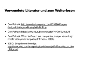 Verwendete Literatur und zum Weiterlesen
 Dev Patnaik. http://www.fastcompany.com/1338960/forget-
design-thinking-and-try-hybrid-thinking
 Dev Patnaik: https://www.youtube.com/watch?v=7tY6UmatJfI
 Dev Patnaik: Wired to Care. How companies prosper when they
create widespread empathy (FT Press, 2009)
 IDEO: Emapthy on the edge.
http://www.ideo.com/images/uploads/news/pdfs/Empathy_on_the
_Edge.pdf
 