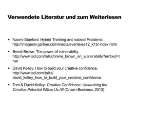Verwendete Literatur und zum Weiterlesen
 Naomi Stanford: Hybrid Thinking and wicked Problems.
http://imagesrv.gartner.com/media/events/ea12_k1b/ index.html
 Brené Brown: The power of vulnerability.
http://www.ted.com/talks/brene_brown_on_vulnerability?embed=t
rue
 David Kelley: How to build your creative confidence.
http://www.ted.com/talks/
david_kelley_how_to_build_your_creative_confidence
 Tom & David Kelley: Creative Confidence: Unleashing the
Creative Potential Within Us All (Crown Business, 2013)
 