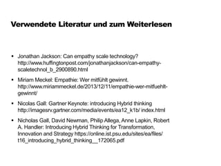 Verwendete Literatur und zum Weiterlesen
 Jonathan Jackson: Can empathy scale technology?
http://www.huffingtonpost.com/jonathanjackson/can-empathy-
scaletechnol_b_2900890.html
 Miriam Meckel: Empathie: Wer mitfühlt gewinnt.
http://www.miriammeckel.de/2013/12/11/empathie-wer-mitfuehlt-
gewinnt/
 Nicolas Gall: Gartner Keynote: introducing Hybrid thinking
http://imagesrv.gartner.com/media/events/ea12_k1b/ index.html
 Nicholas Gall, David Newman, Philip Allega, Anne Lapkin, Robert
A. Handler: Introducing Hybrid Thinking for Transformation,
Innovation and Strategy https://online.ist.psu.edu/sites/ea/files/
t16_introducing_hybrid_thinking__172065.pdf
 