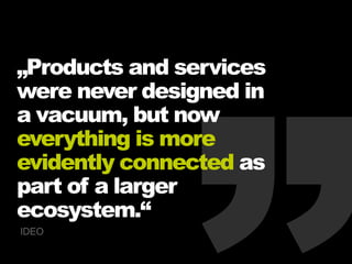 „Products and services
were never designed in
a vacuum, but now
everything is more
evidently connected as
part of a larger
ecosystem.“
IDEO
 