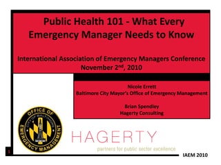 Public Health 101 - What Every
       Emergency Manager Needs to Know

    International Association of Emergency Managers Conference
                         November 2nd, 2010

                                            Nicole Errett
                      Baltimore City Mayor’s Office of Emergency Management

                                        Brian Spendley
                                       Hagerty Consulting




1
                                                                 IAEM 2010
 