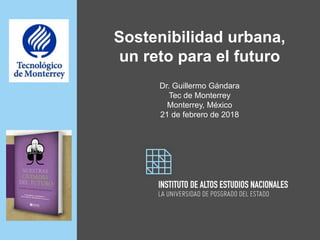 Sostenibilidad urbana,
un reto para el futuro
Dr. Guillermo Gándara
Tec de Monterrey
Monterrey, México
21 de febrero de 2018
 