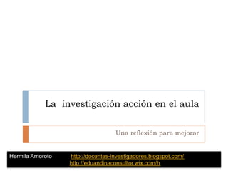 La investigación acción en el aula
Una reflexión para mejorar
Hermila Amoroto http://docentes-investigadores.blogspot.com/
http://eduandinaconsultor.wix.com/h
 