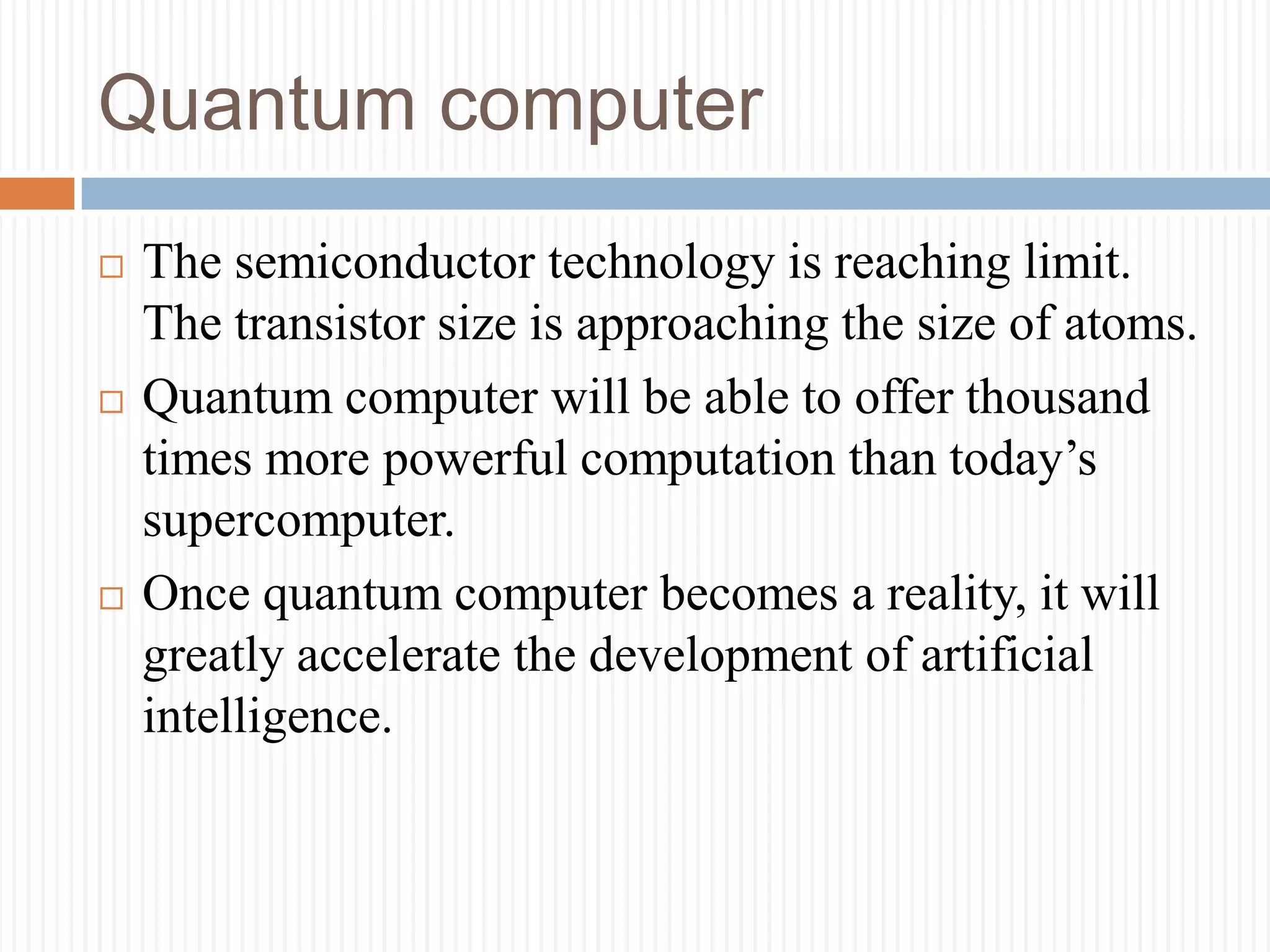 Quantum computer
 The semiconductor technology is reaching limit.
The transistor size is approaching the size of atoms.
 Quantum computer will be able to offer thousand
times more powerful computation than today’s
supercomputer.
 Once quantum computer becomes a reality, it will
greatly accelerate the development of artificial
intelligence.
 