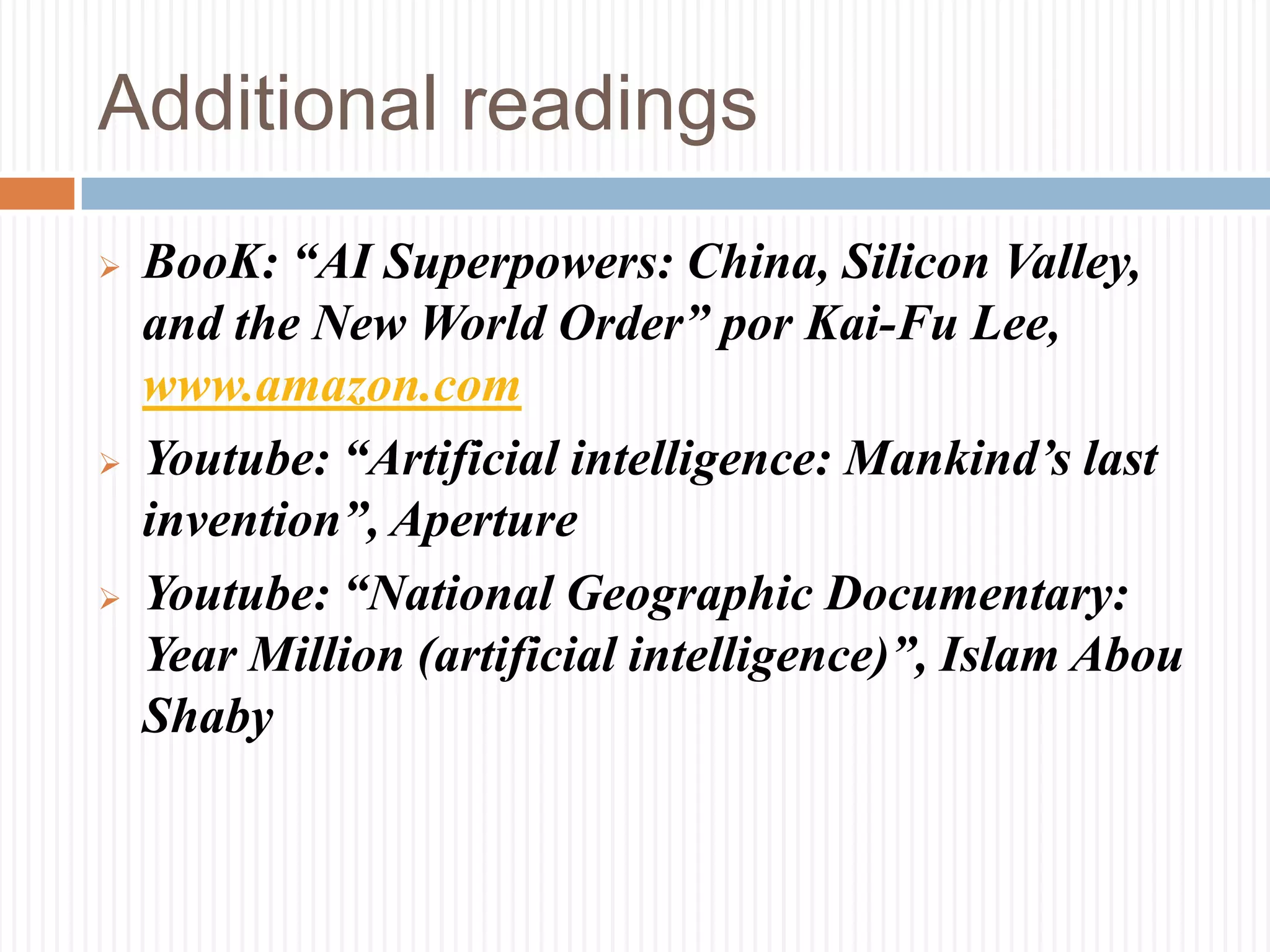 Additional readings
 BooK: “AI Superpowers: China, Silicon Valley,
and the New World Order” por Kai-Fu Lee,
www.amazon.com
 Youtube: “Artificial intelligence: Mankind’s last
invention”, Aperture
 Youtube: “National Geographic Documentary:
Year Million (artificial intelligence)”, Islam Abou
Shaby
 
