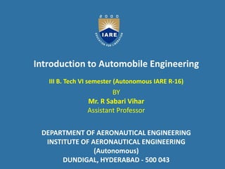 Presentation for
AUTOMOBILE ENGINEERING
DEPARTMENT OF AERONAUTICAL ENGINEERING
B.TECH : VI SEM
Mr. V.K.V.S Krishnam Raju
Mr. M Prashanth Reddy
by
Introduction to Automobile Engineering
III B. Tech VI semester (Autonomous IARE R-16)
BY
Mr. R Sabari Vihar
Assistant Professor
DEPARTMENT OF AERONAUTICAL ENGINEERING
INSTITUTE OF AERONAUTICAL ENGINEERING
(Autonomous)
DUNDIGAL, HYDERABAD - 500 043
 