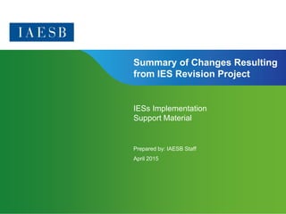 Page 1 | Confidential and Proprietary Information
Summary of Changes Resulting
from IES Revision Project
IESs Implementation
Support Material
Prepared by: IAESB Staff
April 2015
 