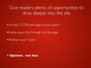 Give readers plenty of opportunities to
drive deeper into the site
•At least 3 CTAs per page to your goal *	

•Evenly space the through out the page	

!
•Maintain your “voice”
* Opinion. not fact
 