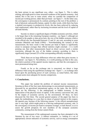 10
the basic picture in any significant way, either - see figure 3-. This is rather
striking, and might point to some structural weakness of the spanish economy. And
indeed, this is the case to some extent, when we consider the comparison of
income per working person, rather than per head - see figure 5 -. In this latter case,
the convergence is pronounced, by contrast, pointing to the root of the problem: a
lack of physical, and possibly human, capital. In other words, while there has been
a marked convergence in productivity levels, this has been achieved by reducing
total employment, rather than by increasing investment and the level of capital of
all kinds thereby.
Second, we detect a significant degree of hidden economic activities, which
is far larger than in the remaining European countries - see figure 3; although not
recorded in the graphs or data given here, the size of the hidden economy relative
to the official one, has fluctuated between 12 and 16 per cent, according to some
estimates (Mauleón and Sardá (1998)) -. Notwithstanding the variance of this
measurement, the basic result is that income per head in Spain is significantly
closer to european averages than official statistics might conclude - it is worth
pointing out, that other measurements based on direct surveys reach a similar
conclusion, although the size of the hidden economy according to them is
significantly larger (around 22% of the corresponding officially recorded)-.
Third, there are no large differences when net, rather than gross income, is
considered - see figure 4-. Nevertheless, it is worth pointing out that in this case,
the relative position of the spanish income improves, and that the convergence is
more pronounced along time.
Fourth, as far as the exchange rate is concerned, we detect a large
difference when using the equilibrium exchange rate - figure 1 -, or exchange rates
based upon the purchasing power of each currency; as noted before, this latter
concept seems more adequate for income comparisons.
4. Conclusions.
This paper has tackled the problem of national income measurement,
focusing on three of the four main shortcomings in conventional measurements, as
discussed by an specialised international agency on the topic, like the OECD.
These are the following: 1) the underground, or hidden economy, 2) the
depreciation of the physical stock of capital, 3) the currency conversion rate, and,
4) the impact of economic activity on the environment. Of these, we have
discussed the first three. The second general purpose of the paper has been to
apply the methodology to a case that we deem of general interest in this respect,
the spanish case, because of the following reasons: 1) the official unemployment
rate is very high, which might point to a thriving underground economy, and, 2)
the convergency of income per head to european averages, or lack thereof, so as to
assess the growth prospects for new members of the european economic
community, coming from the former eastern block.
The measurement of the underground economy has been attempted in the
literature by one of two ways: 1) indirect estimation, i.e. looking at a set of
appropriately chosen indicators of economic activity, such as energy consumption
 